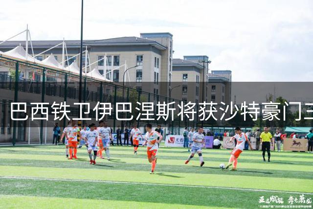 巴西铁卫伊巴涅斯将获沙特豪门三年续约 新合约锁定至2030年